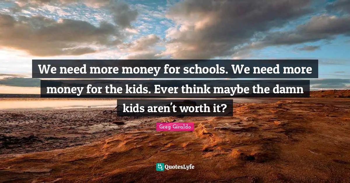 We need more money for schools. We need more money for the kids. Ever think maybe the damn kids aren't worth it?