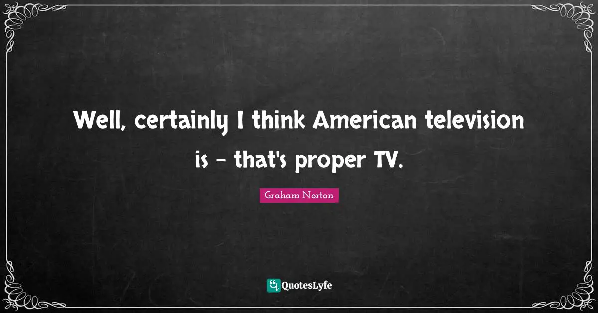 Well, certainly I think American television is - that's proper TV.