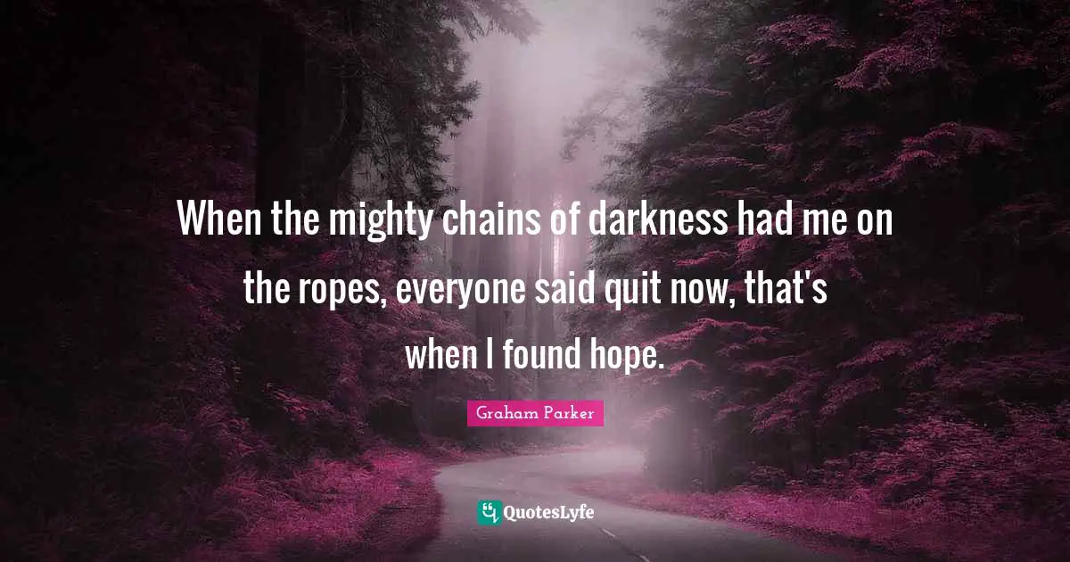 When the mighty chains of darkness had me on the ropes, everyone said quit now, that's when I found hope.