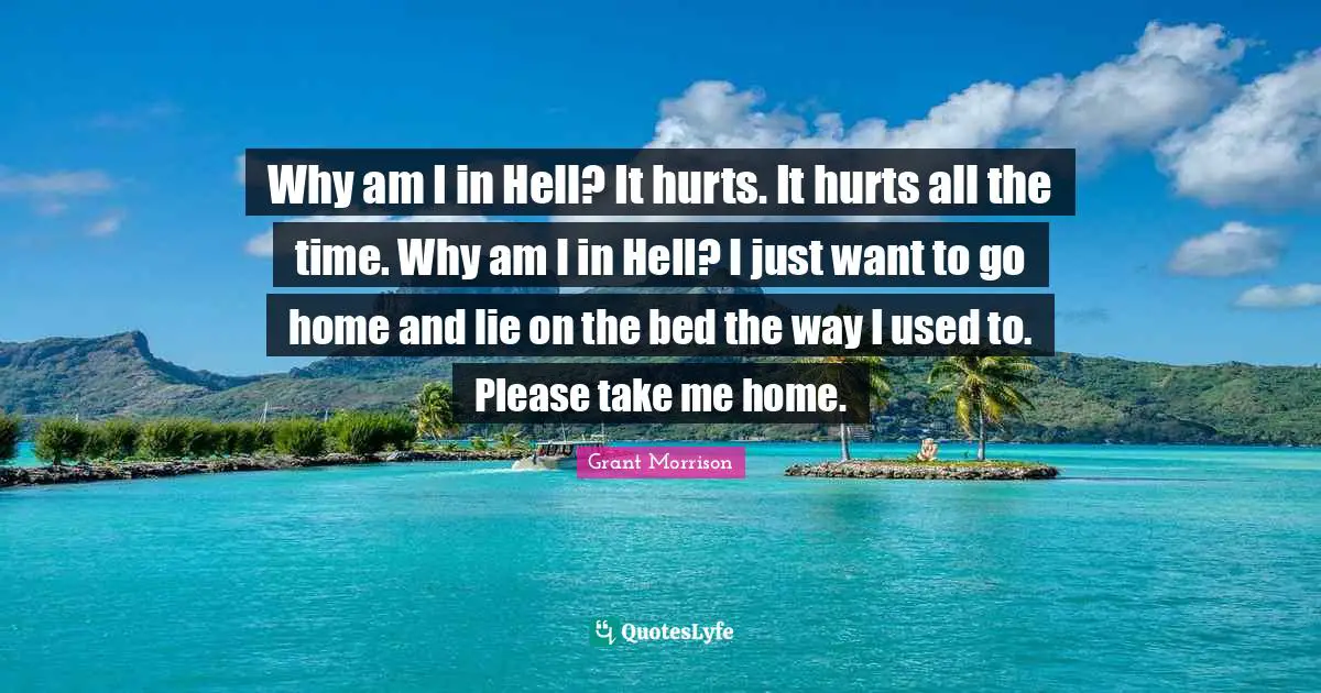 Why am I in Hell? It hurts. It hurts all the time. Why am I in Hell? I just want to go home and lie on the bed the way I used to. Please take me home.