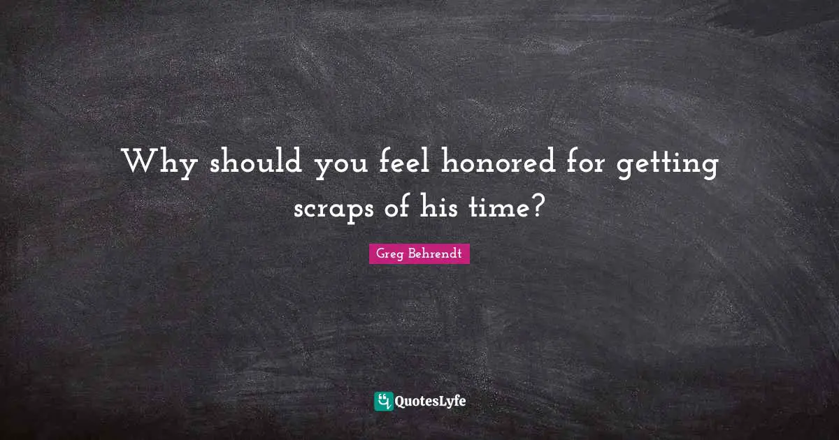 Why should you feel honored for getting scraps of his time?