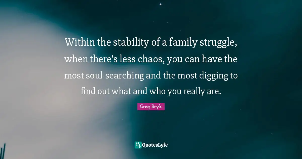 Within the stability of a family struggle, when there's less chaos, you can have the most soul-searching and the most digging to find out what and who you really are.