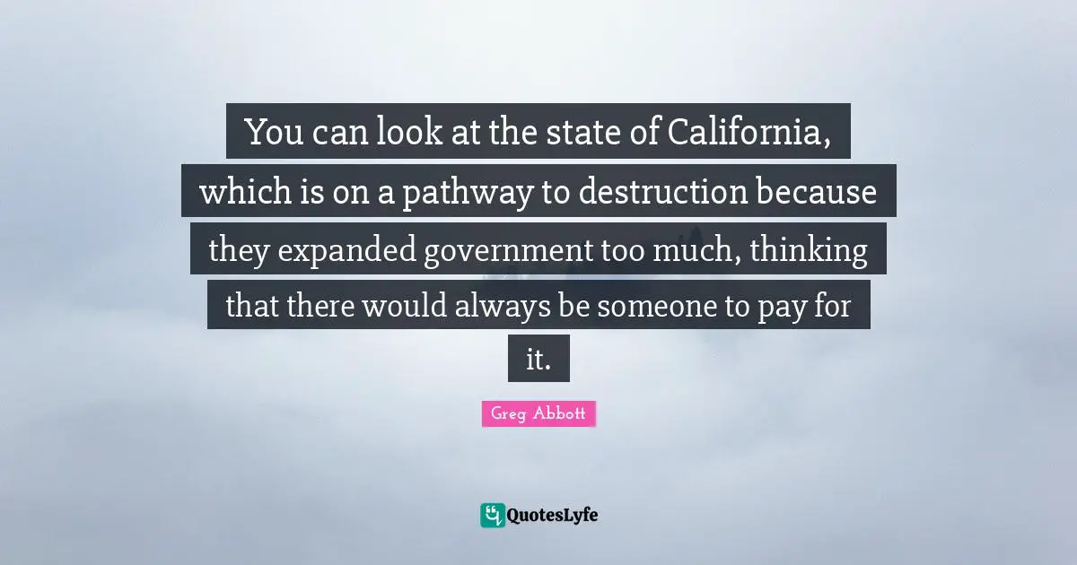 You can look at the state of California, which is on a pathway to destruction because they expanded government too much, thinking that there would always be someone to pay for it.
