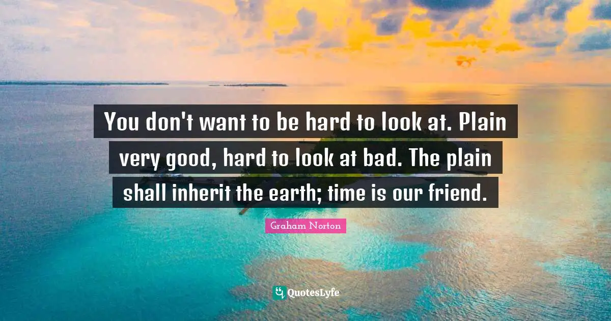 You don't want to be hard to look at. Plain very good, hard to look at bad. The plain shall inherit the earth; time is our friend.
