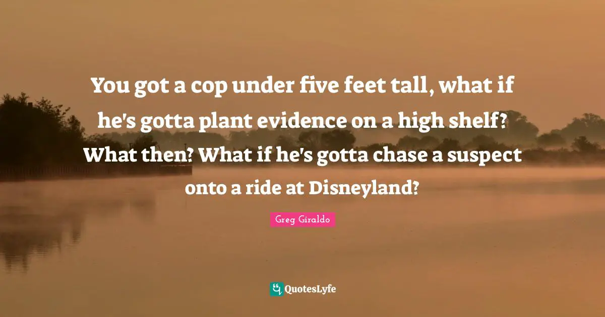 You got a cop under five feet tall, what if he's gotta plant evidence on a high shelf? What then? What if he's gotta chase a suspect onto a ride at Disneyland?