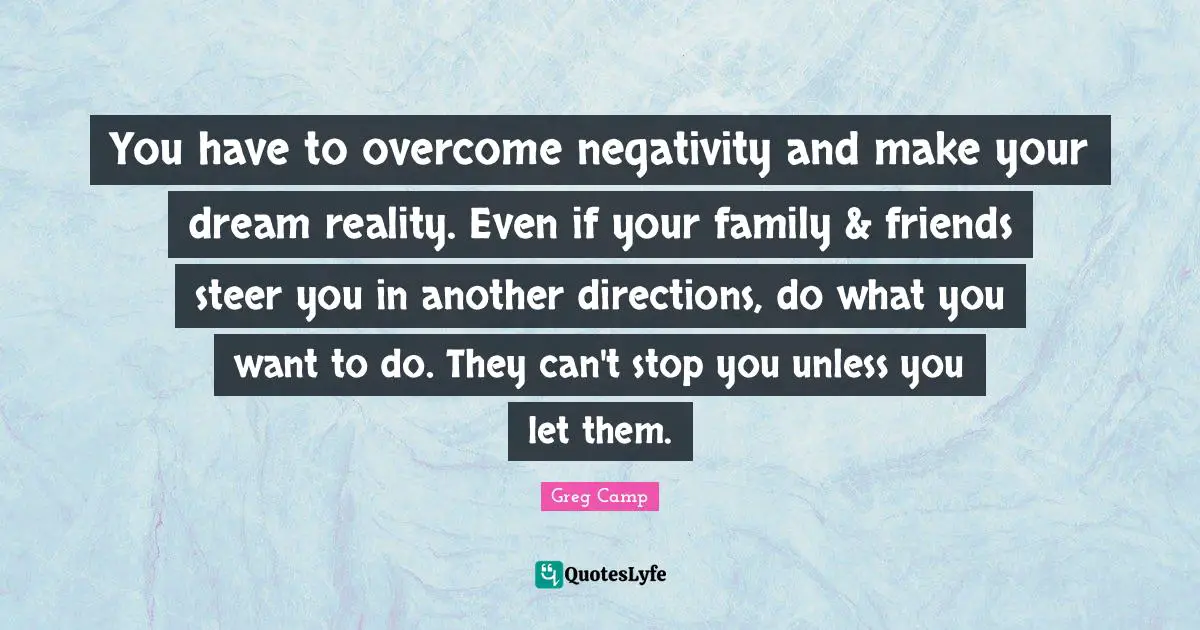 You have to overcome negativity and make your dream reality. Even if your family & friends steer you in another directions, do what you want to do. They can't stop you unless you let them.