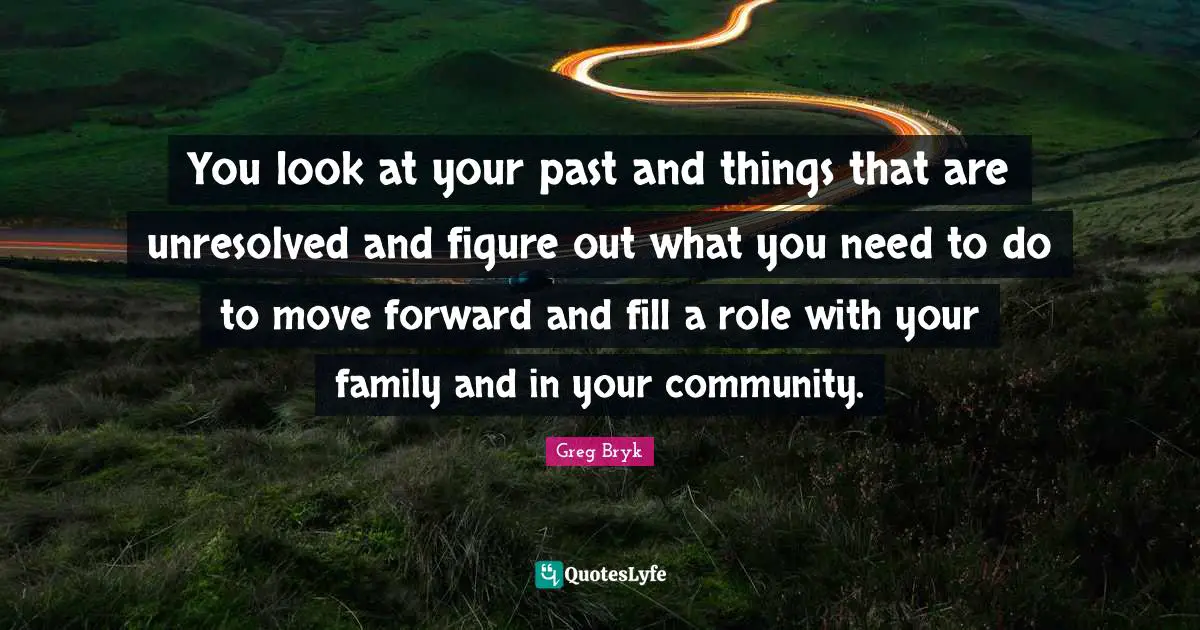 You look at your past and things that are unresolved and figure out what you need to do to move forward and fill a role with your family and in your community.