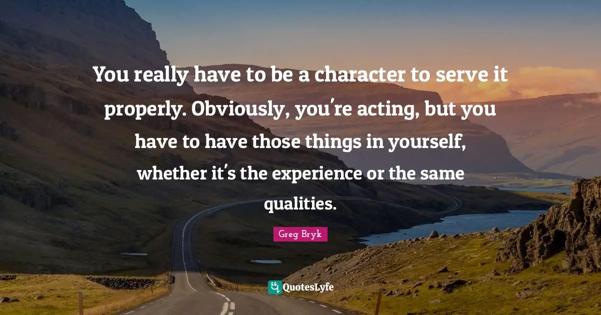 You really have to be a character to serve it properly. Obviously, you're acting, but you have to have those things in yourself, whether it's the experience or the same qualities.