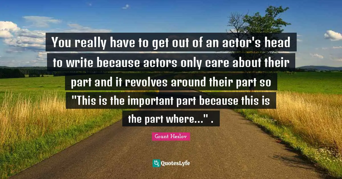You really have to get out of an actor's head to write because actors only care about their part and it revolves around their part so "This is the important part because this is the part where..." .