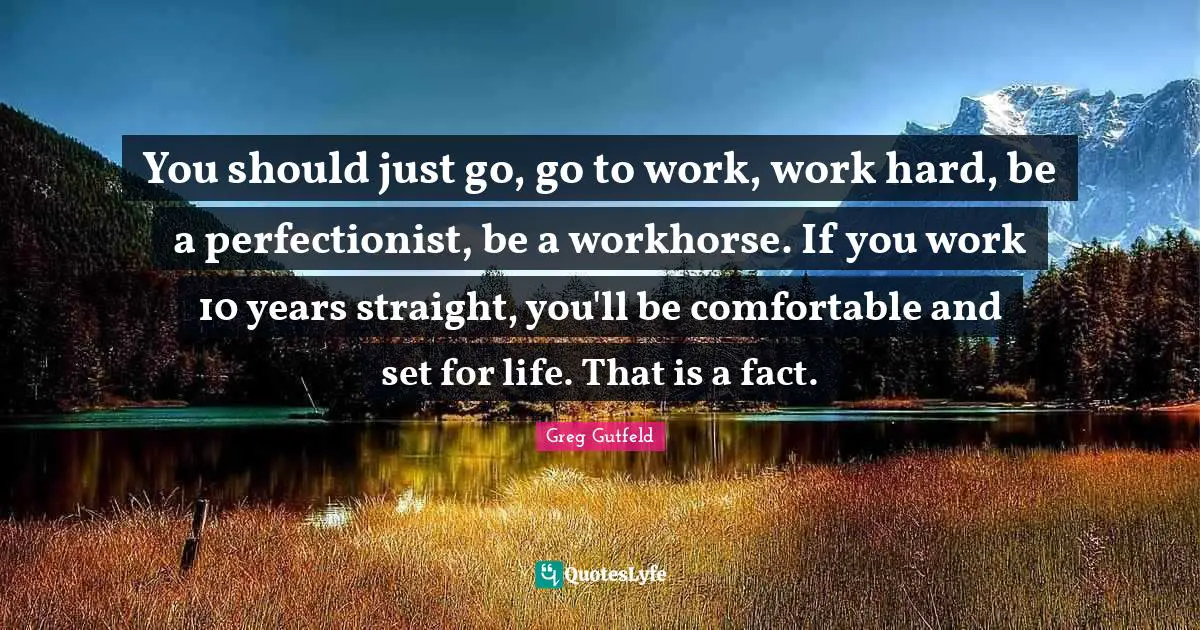 You should just go, go to work, work hard, be a perfectionist, be a workhorse. If you work 10 years straight, you'll be comfortable and set for life. That is a fact.