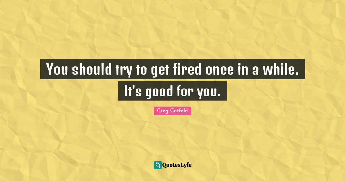You should try to get fired once in a while. It's good for you.