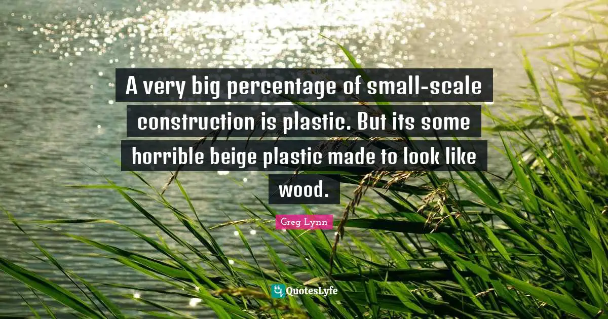 A very big percentage of small-scale construction is plastic. But its some horrible beige plastic made to look like wood.