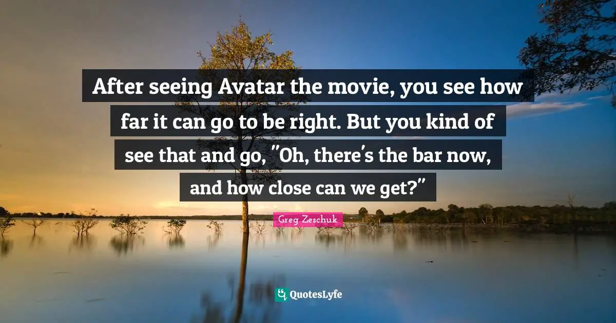 After seeing Avatar the movie, you see how far it can go to be right. But you kind of see that and go, "Oh, there's the bar now, and how close can we get?"