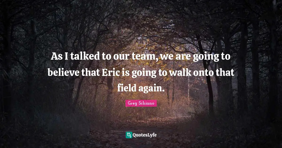 As I talked to our team, we are going to believe that Eric is going to walk onto that field again.