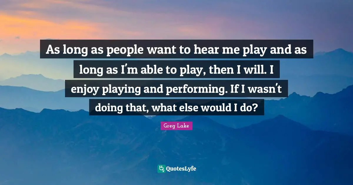 As long as people want to hear me play and as long as I'm able to play, then I will. I enjoy playing and performing. If I wasn't doing that, what else would I do?