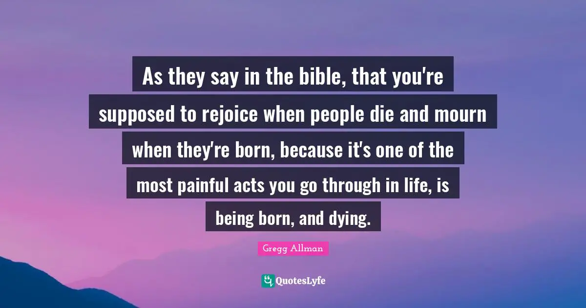 Gregg Allman Quotes: "As they say in the bible, that you're supposed to rejoice when people die and mourn when they're born, because it's one of the most painful acts you go through in life, is being born, and dying."