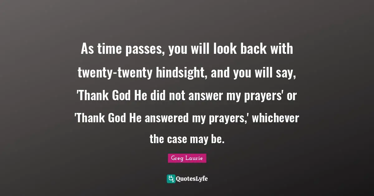 As time passes, you will look back with twenty-twenty hindsight, and you will say, 'Thank God He did not answer my prayers' or 'Thank God He answered my prayers,' whichever the case may be.