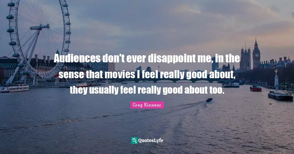 Audiences don't ever disappoint me, in the sense that movies I feel really good about, they usually feel really good about too.