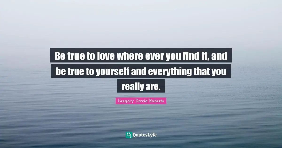 Be true to love where ever you find it, and be true to yourself and everything that you really are.