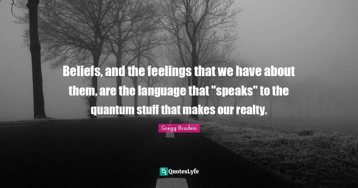 Gregg Braden Quotes: "Beliefs, and the feelings that we have about them, are the language that "speaks" to the quantum stuff that makes our realty."