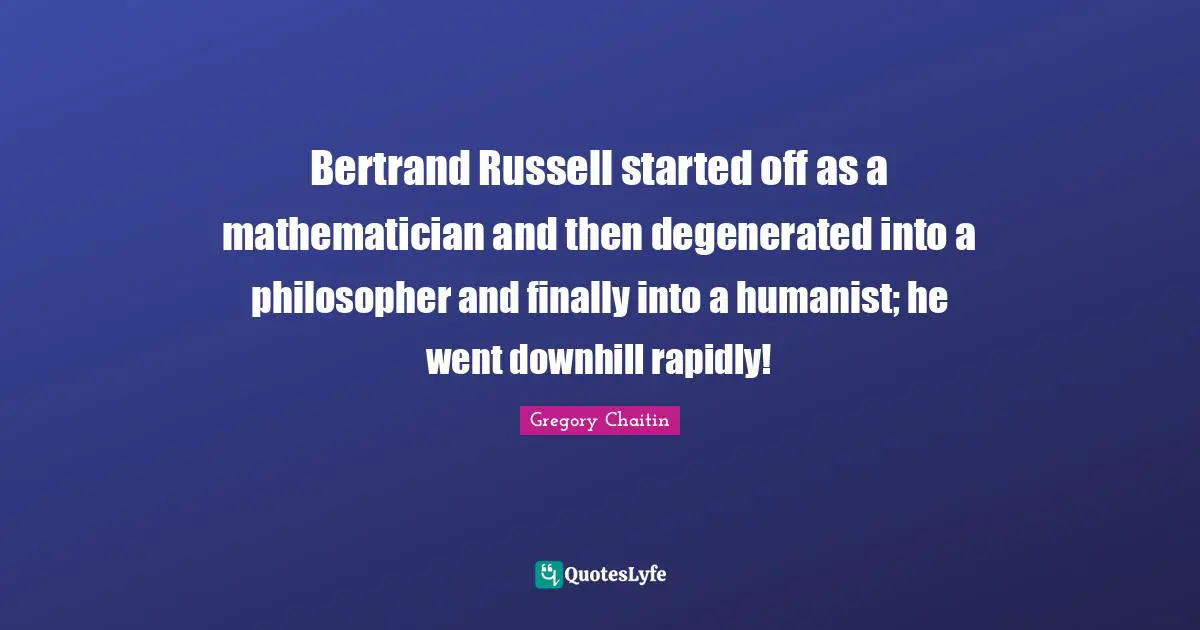 Bertrand Russell started off as a mathematician and then degenerated into a philosopher and finally into a humanist; he went downhill rapidly!