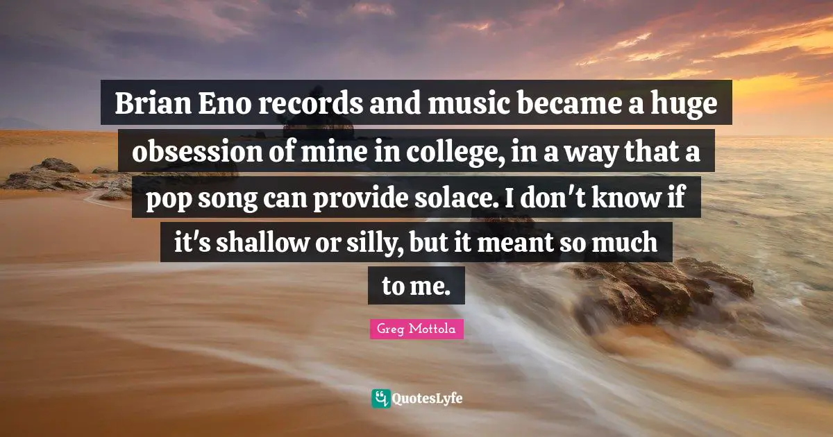 Brian Eno records and music became a huge obsession of mine in college, in a way that a pop song can provide solace. I don't know if it's shallow or silly, but it meant so much to me.
