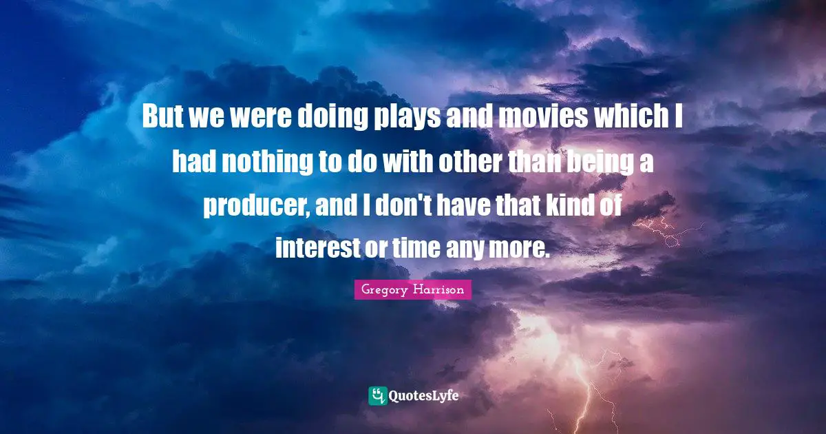 But we were doing plays and movies which I had nothing to do with other than being a producer, and I don't have that kind of interest or time any more.