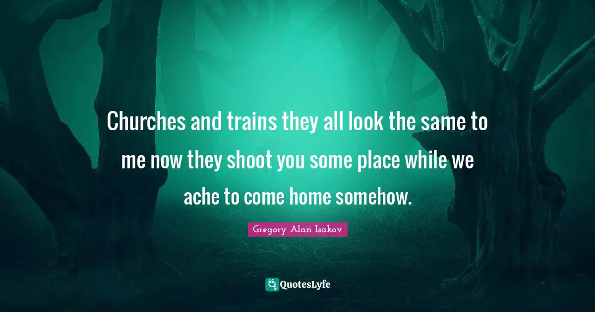 Churches and trains they all look the same to me now they shoot you some place while we ache to come home somehow.