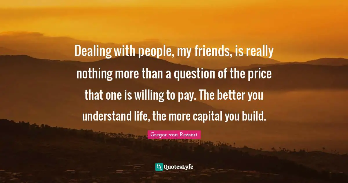 Dealing With People Quotes: "Dealing with people, my friends, is really nothing more than a question of the price that one is willing to pay. The better you understand life, the more capital you build."