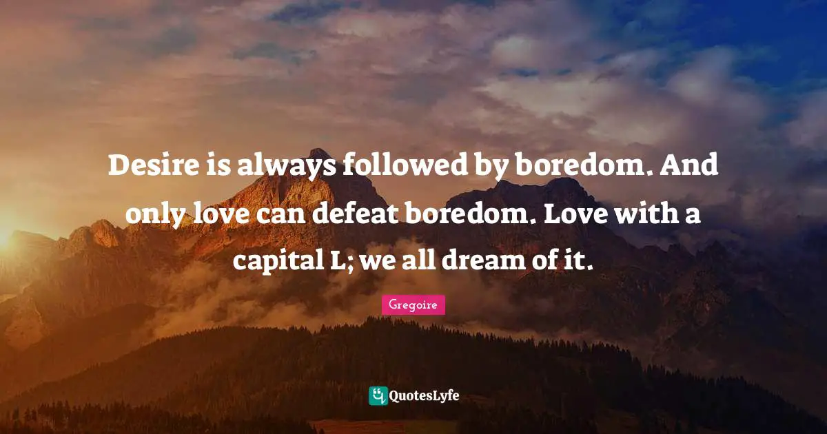 Desire is always followed by boredom. And only love can defeat boredom. Love with a capital L; we all dream of it.