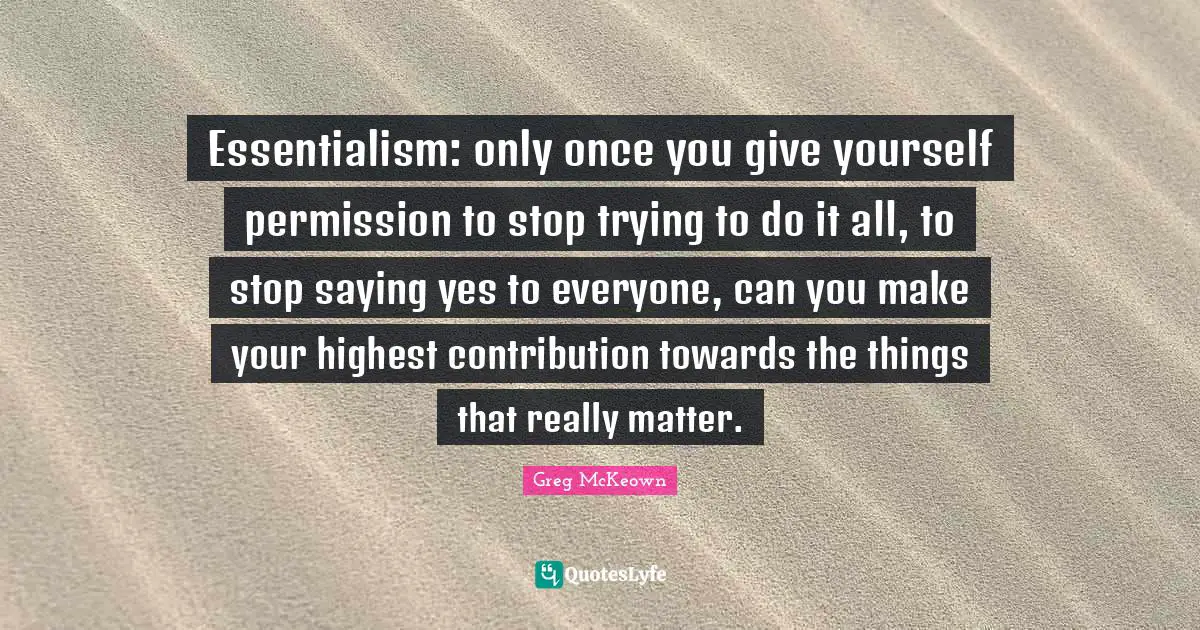 Saying Quotes: "Essentialism: only once you give yourself permission to stop trying to do it all, to stop saying yes to everyone, can you make your highest contribution towards the things that really matter."