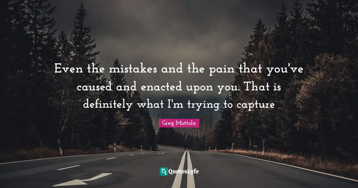 Even the mistakes and the pain that you've caused and enacted upon you. That is definitely what I'm trying to capture