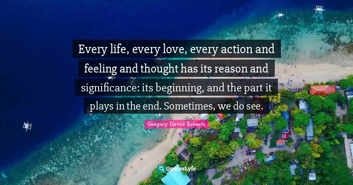 Every life, every love, every action and feeling and thought has its reason and significance: its beginning, and the part it plays in the end. Sometimes, we do see.