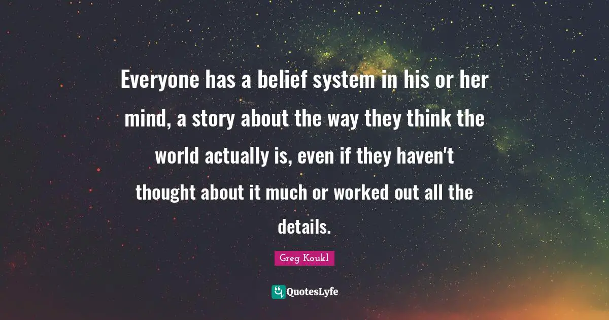 Greg Koukl Quotes: "Everyone has a belief system in his or her mind, a story about the way they think the world actually is, even if they haven't thought about it much or worked out all the details."