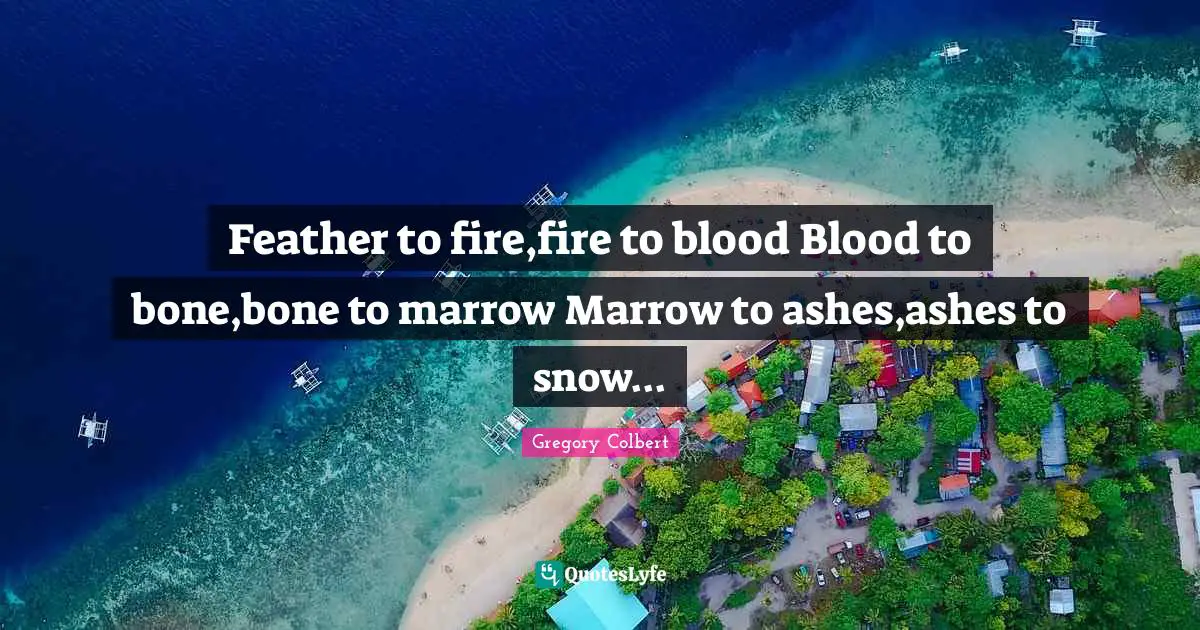 Gregory Colbert Quotes: "Feather to fire,fire to blood Blood to bone,bone to marrow Marrow to ashes,ashes to snow..."