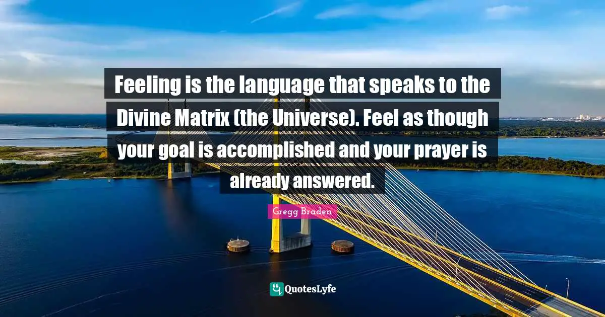 Gregg Braden Quotes: "Feeling is the language that speaks to the Divine Matrix (the Universe). Feel as though your goal is accomplished and your prayer is already answered."