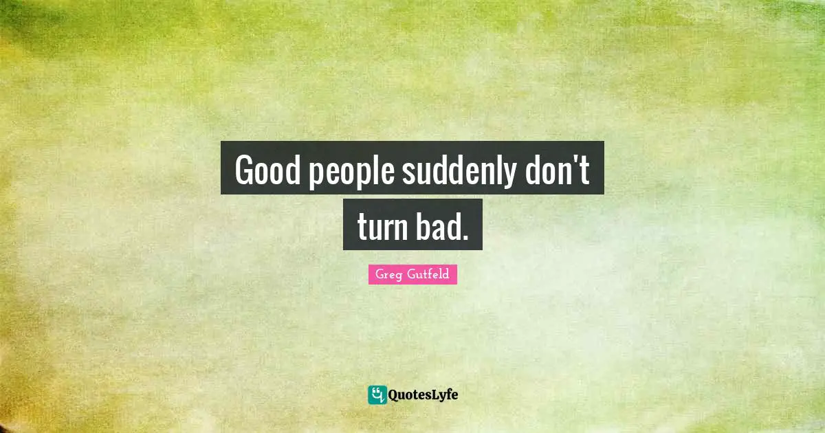 Good people suddenly don't turn bad.