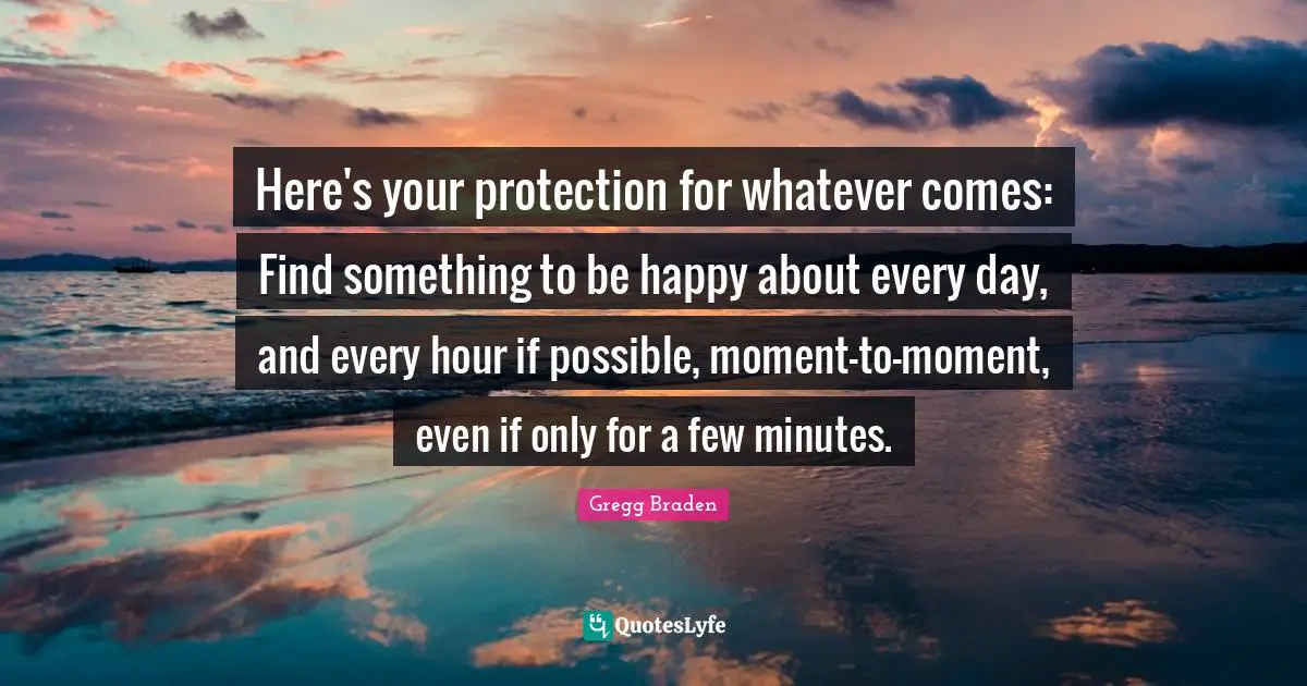 Gregg Braden Quotes: "Here's your protection for whatever comes: Find something to be happy about every day, and every hour if possible, moment-to-moment, even if only for a few minutes."