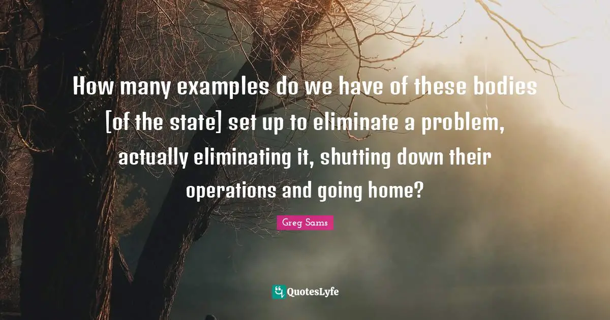 How many examples do we have of these bodies [of the state] set up to eliminate a problem, actually eliminating it, shutting down their operations and going home?