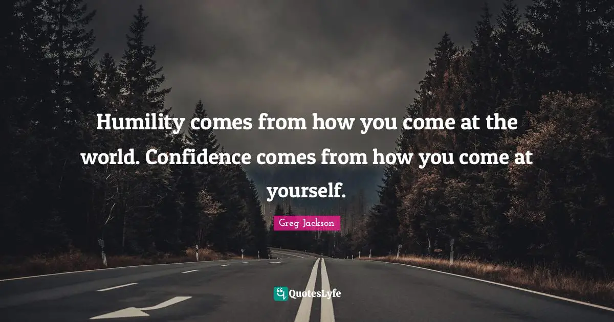 Humility comes from how you come at the world. Confidence comes from how you come at yourself.