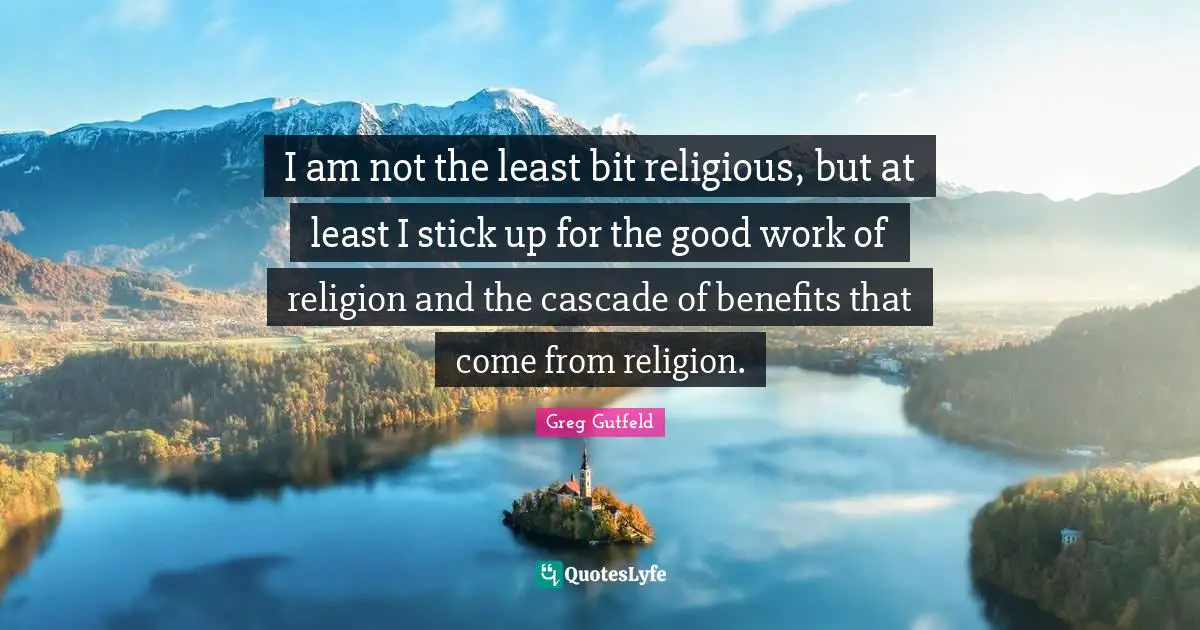 I am not the least bit religious, but at least I stick up for the good work of religion and the cascade of benefits that come from religion.