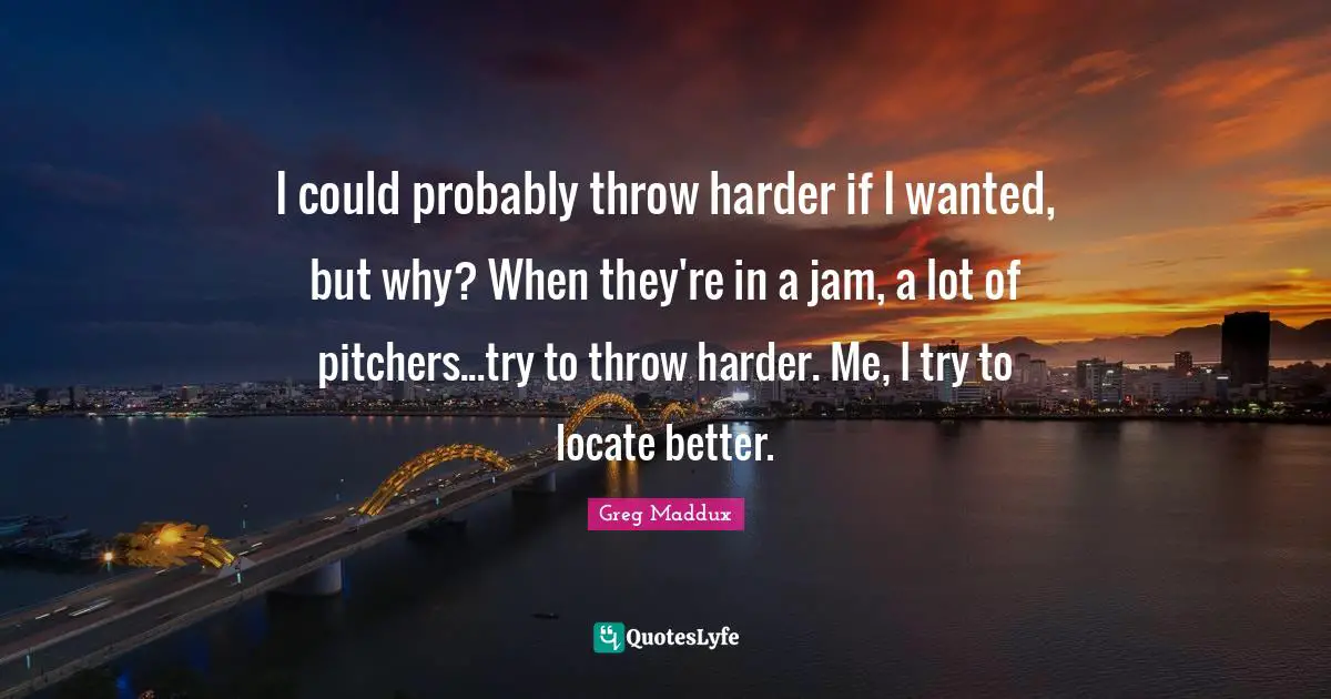Jam Quotes: "I could probably throw harder if I wanted, but why? When they're in a jam, a lot of pitchers...try to throw harder. Me, I try to locate better."
