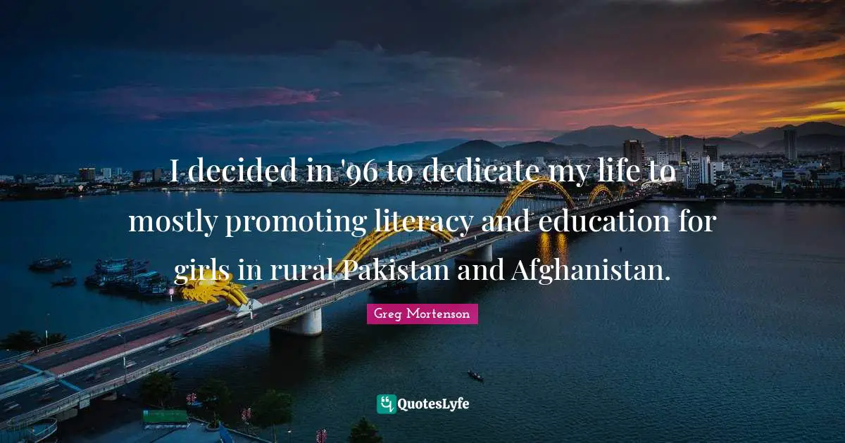 I decided in '96 to dedicate my life to mostly promoting literacy and education for girls in rural Pakistan and Afghanistan.