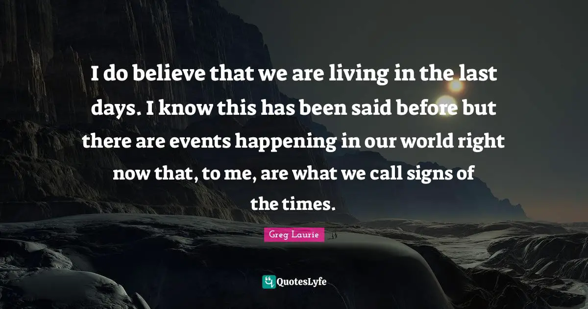I do believe that we are living in the last days. I know this has been said before but there are events happening in our world right now that, to me, are what we call signs of the times.