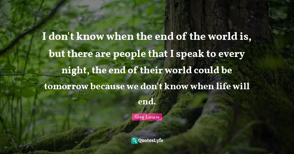 I don't know when the end of the world is, but there are people that I speak to every night, the end of their world could be tomorrow because we don't know when life will end.