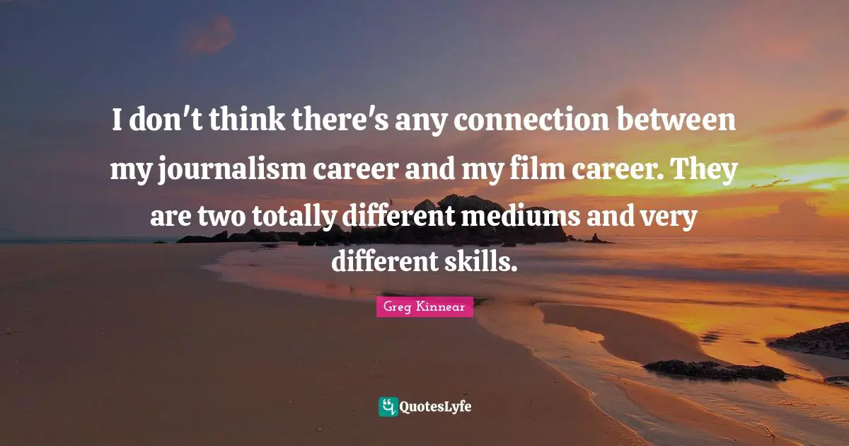 I don't think there's any connection between my journalism career and my film career. They are two totally different mediums and very different skills.