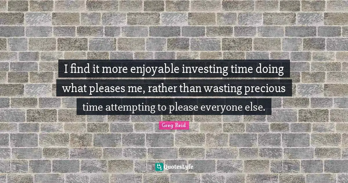 I find it more enjoyable investing time doing what pleases me, rather than wasting precious time attempting to please everyone else.