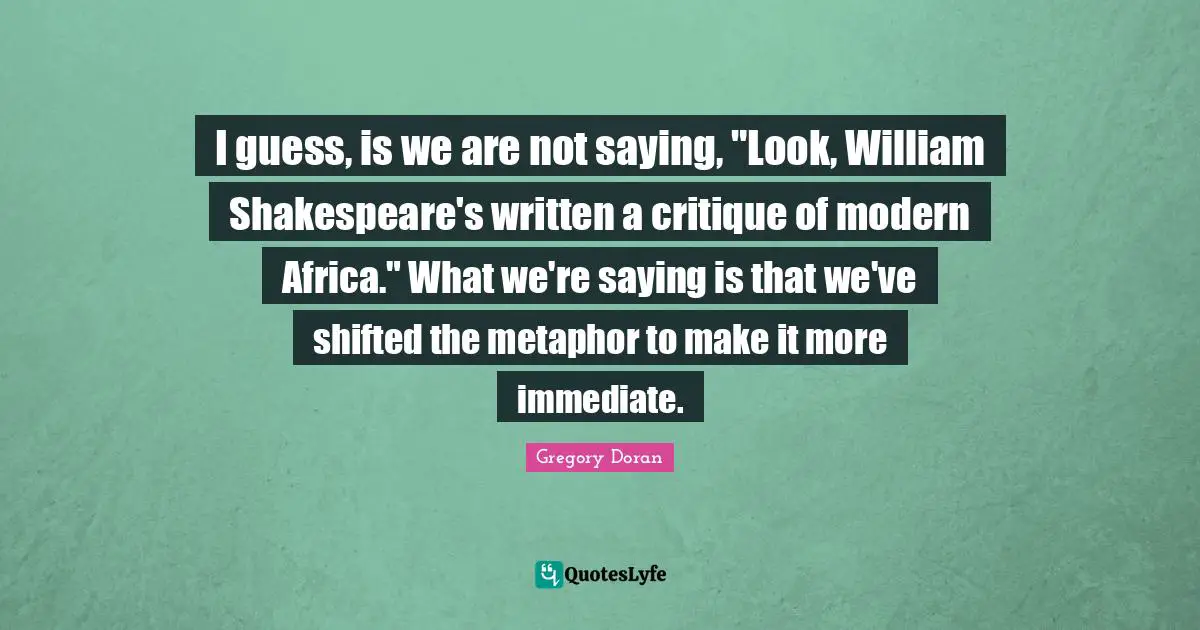 I guess, is we are not saying, "Look, William Shakespeare's written a critique of modern Africa." What we're saying is that we've shifted the metaphor to make it more immediate.