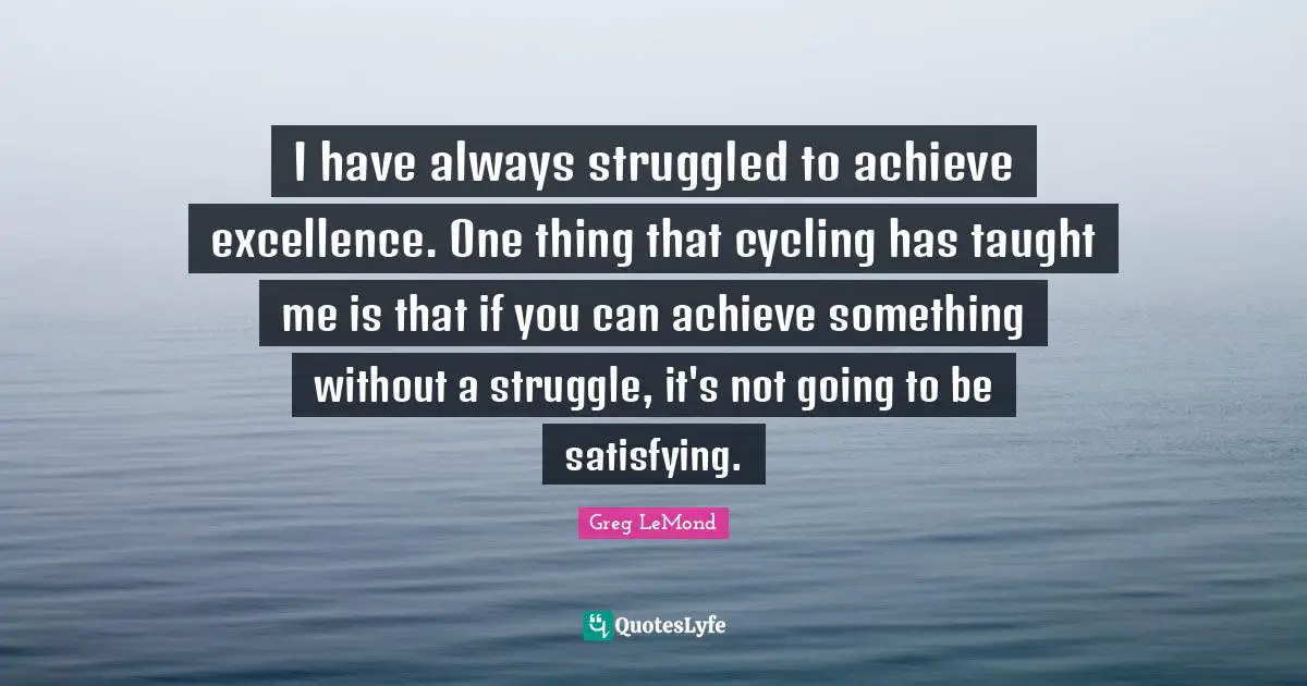 I have always struggled to achieve excellence. One thing that cycling has taught me is that if you can achieve something without a struggle, it's not going to be satisfying.