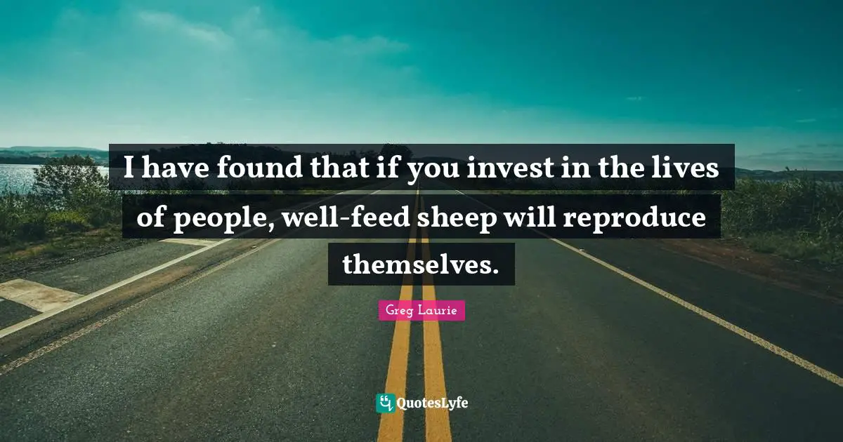 I have found that if you invest in the lives of people, well-feed sheep will reproduce themselves.